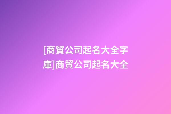 [商貿公司起名大全字庫]商貿公司起名大全-第1張-公司起名-玄機派